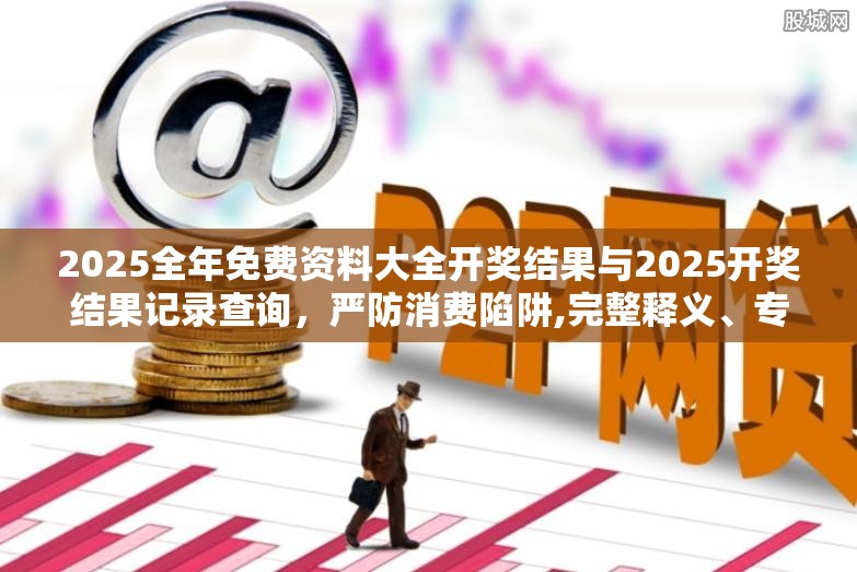 2025全年免费资料大全开奖结果与2025开奖结果记录查询，严防消费陷阱,完整释义、专家解析解释与落实