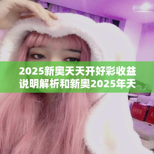2025新奥天天开好彩收益说明解析和新奥2025年天天开好彩，最新动态深度解析与前瞻视频报道